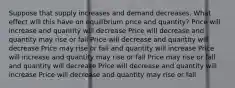 Suppose that supply increases and demand decreases. What effect will this have on equilibrium price and quantity? Price will increase and quantity will decrease Price will decrease and quantity may rise or fall Price will decrease and quantity will decrease Price may rise or fall and quantity will increase Price will increase and quantity may rise or fall Price may rise or fall and quantity will decrease Price will decrease and quantity will increase Price will decrease and quantity may rise or fall