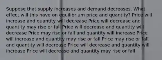 Suppose that supply increases and demand decreases. What effect will this have on equilibrium price and quantity? Price will increase and quantity will decrease Price will decrease and quantity may rise or fall Price will decrease and quantity will decrease Price may rise or fall and quantity will increase Price will increase and quantity may rise or fall Price may rise or fall and quantity will decrease Price will decrease and quantity will increase Price will decrease and quantity may rise or fall