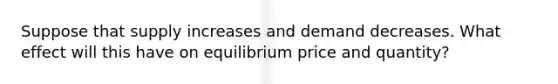 Suppose that supply increases and demand decreases. What effect will this have on equilibrium price and quantity?