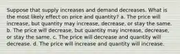 Suppose that supply increases and demand decreases. What is the most likely effect on price and quantity? a. The price will increase, but quantity may increase, decrease, or stay the same. b. The price will decrease, but quantity may increase, decrease, or stay the same. c. The price will decrease and quantity will decrease. d. The price will increase and quantity will increase.