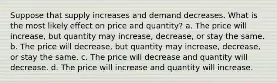 Suppose that supply increases and demand decreases. What is the most likely effect on price and quantity? a. The price will increase, but quantity may increase, decrease, or stay the same. b. The price will decrease, but quantity may increase, decrease, or stay the same. c. The price will decrease and quantity will decrease. d. The price will increase and quantity will increase.