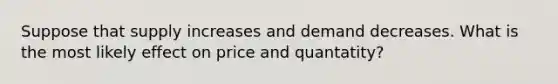 Suppose that supply increases and demand decreases. What is the most likely effect on price and quantatity?