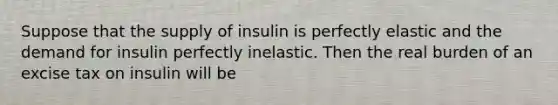 Suppose that the supply of insulin is perfectly elastic and the demand for insulin perfectly inelastic. Then the real burden of an excise tax on insulin will be