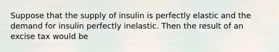 Suppose that the supply of insulin is perfectly elastic and the demand for insulin perfectly inelastic. Then the result of an excise tax would be