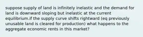 suppose supply of land is infinitely inelastic and the demand for land is downward sloping but inelastic at the current equilibrium.if the supply curve shifts rightward (eq previously unusable land is cleared for production) what happens to the aggregate economic rents in this market?