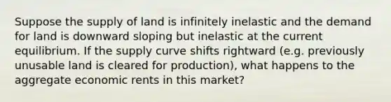 Suppose the supply of land is infinitely inelastic and the demand for land is downward sloping but inelastic at the current equilibrium. If the supply curve shifts rightward (e.g. previously unusable land is cleared for production), what happens to the aggregate economic rents in this market?