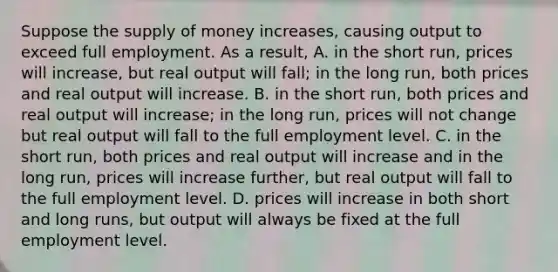 Suppose the supply of money​ increases, causing output to exceed full employment. As a​ result, A. in the short​ run, prices will​ increase, but real output will​ fall; in the long​ run, both prices and real output will increase. B. in the short​ run, both prices and real output will​ increase; in the long​ run, prices will not change but real output will fall to the full employment level. C. in the short​ run, both prices and real output will increase and in the long​ run, prices will increase​ further, but real output will fall to the full employment level. D. prices will increase in both short and long​ runs, but output will always be fixed at the full employment level.