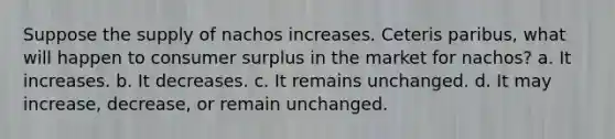 Suppose the supply of nachos increases. Ceteris paribus, what will happen to consumer surplus in the market for nachos? a. It increases. b. It decreases. c. It remains unchanged. d. It may increase, decrease, or remain unchanged.