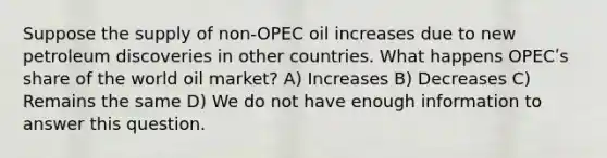 Suppose the supply of non-OPEC oil increases due to new petroleum discoveries in other countries. What happens OPECʹs share of the world oil market? A) Increases B) Decreases C) Remains the same D) We do not have enough information to answer this question.