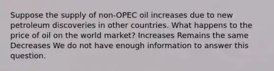 Suppose the supply of non-OPEC oil increases due to new petroleum discoveries in other countries. What happens to the price of oil on the world market? Increases Remains the same Decreases We do not have enough information to answer this question.