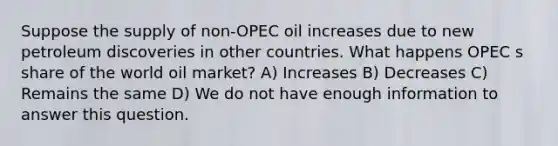 Suppose the supply of non-OPEC oil increases due to new petroleum discoveries in other countries. What happens OPEC s share of the world oil market? A) Increases B) Decreases C) Remains the same D) We do not have enough information to answer this question.