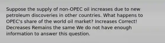 Suppose the supply of non-OPEC oil increases due to new petroleum discoveries in other countries. What happens to OPEC's share of the world oil market? Increases Correct! Decreases Remains the same We do not have enough information to answer this question.