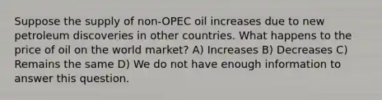 Suppose the supply of non-OPEC oil increases due to new petroleum discoveries in other countries. What happens to the price of oil on the world market? A) Increases B) Decreases C) Remains the same D) We do not have enough information to answer this question.