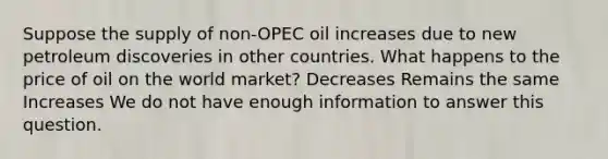 Suppose the supply of non-OPEC oil increases due to new petroleum discoveries in other countries. What happens to the price of oil on the world market? Decreases Remains the same Increases We do not have enough information to answer this question.