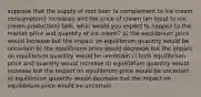 suppose that the supply of root beer (a complement to ice cream consumption) increases and the price of cream (an input to ice cream production) falls. what would you expect to happen to the market price and quantity of ice cream? a) the equilibrium price would increase but the impact on equilibrium quantity would be uncertain b) the equilibrium price would decrease but the impact on equilibrium quantity would be uncertain c) both equilibrium price and quantity would increase d) equilibrium quantity would increase but the impact on equilibrium price would be uncertain e) equilibrium quantity would decrease but the impact on equilibrium price would be uncertain