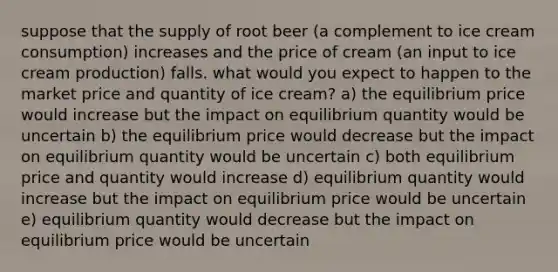 suppose that the supply of root beer (a complement to ice cream consumption) increases and the price of cream (an input to ice cream production) falls. what would you expect to happen to the market price and quantity of ice cream? a) the equilibrium price would increase but the impact on equilibrium quantity would be uncertain b) the equilibrium price would decrease but the impact on equilibrium quantity would be uncertain c) both equilibrium price and quantity would increase d) equilibrium quantity would increase but the impact on equilibrium price would be uncertain e) equilibrium quantity would decrease but the impact on equilibrium price would be uncertain