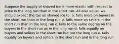 Suppose the supply of shaved ice is more elastic with respect to price in the long run than in the short run. All else equal, we should expect the tax on shaved ice to: a. falls more on buyers in the short run than in the long run b. falls more on sellers in the short run than in the long run c. falls to the same degree on the buyers in the short run as in the long run d. falls equally on buyers and sellers in the short run but not the long run e. falls equally on buyers and sellers in the short run and in the long run