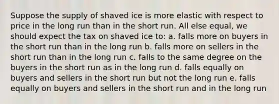 Suppose the supply of shaved ice is more elastic with respect to price in the long run than in the short run. All else equal, we should expect the tax on shaved ice to: a. falls more on buyers in the short run than in the long run b. falls more on sellers in the short run than in the long run c. falls to the same degree on the buyers in the short run as in the long run d. falls equally on buyers and sellers in the short run but not the long run e. falls equally on buyers and sellers in the short run and in the long run