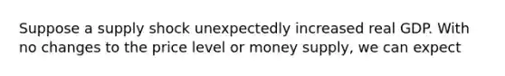 Suppose a supply shock unexpectedly increased real GDP. With no changes to the price level or money supply, we can expect