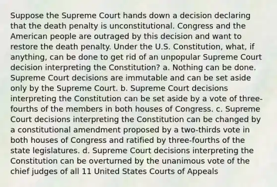 Suppose the Supreme Court hands down a decision declaring that the death penalty is unconstitutional. Congress and the American people are outraged by this decision and want to restore the death penalty. Under the U.S. Constitution, what, if anything, can be done to get rid of an unpopular Supreme Court decision interpreting the Constitution? a. Nothing can be done. Supreme Court decisions are immutable and can be set aside only by the Supreme Court. b. Supreme Court decisions interpreting the Constitution can be set aside by a vote of three-fourths of the members in both houses of Congress. c. Supreme Court decisions interpreting the Constitution can be changed by a constitutional amendment proposed by a two-thirds vote in both houses of Congress and ratified by three-fourths of the state legislatures. d. Supreme Court decisions interpreting the Constitution can be overturned by the unanimous vote of the chief judges of all 11 United States Courts of Appeals