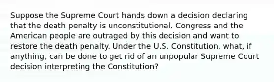 Suppose the Supreme Court hands down a decision declaring that the death penalty is unconstitutional. Congress and the American people are outraged by this decision and want to restore the death penalty. Under the U.S. Constitution, what, if anything, can be done to get rid of an unpopular Supreme Court decision interpreting the Constitution?