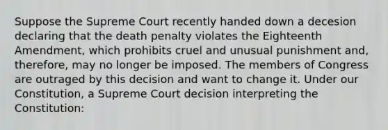 Suppose the Supreme Court recently handed down a decesion declaring that the death penalty violates the Eighteenth Amendment, which prohibits cruel and unusual punishment and, therefore, may no longer be imposed. The members of Congress are outraged by this decision and want to change it. Under our Constitution, a Supreme Court decision interpreting the Constitution: