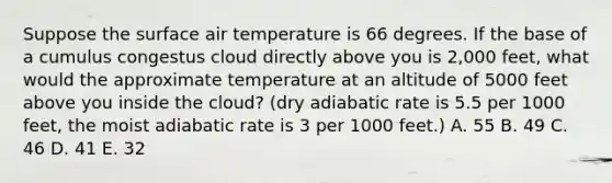 Suppose the surface air temperature is 66 degrees. If the base of a cumulus congestus cloud directly above you is 2,000 feet, what would the approximate temperature at an altitude of 5000 feet above you inside the cloud? (dry adiabatic rate is 5.5 per 1000 feet, the moist adiabatic rate is 3 per 1000 feet.) A. 55 B. 49 C. 46 D. 41 E. 32