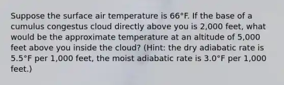 Suppose the surface air temperature is 66°F. If the base of a cumulus congestus cloud directly above you is 2,000 feet, what would be the approximate temperature at an altitude of 5,000 feet above you inside the cloud? (Hint: the dry adiabatic rate is 5.5°F per 1,000 feet, the moist adiabatic rate is 3.0°F per 1,000 feet.)