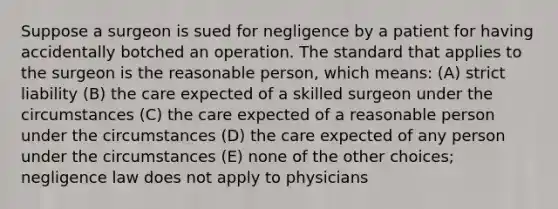 Suppose a surgeon is sued for negligence by a patient for having accidentally botched an operation. The standard that applies to the surgeon is the reasonable person, which means: (A) strict liability (B) the care expected of a skilled surgeon under the circumstances (C) the care expected of a reasonable person under the circumstances (D) the care expected of any person under the circumstances (E) none of the other choices; negligence law does not apply to physicians