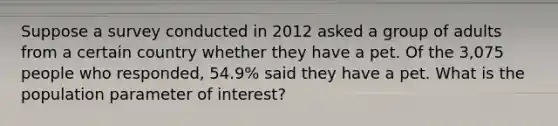 Suppose a survey conducted in 2012 asked a group of adults from a certain country whether they have a pet. Of the 3,075 people who​ responded, 54.9​% said they have a pet. What is the population parameter of​ interest?