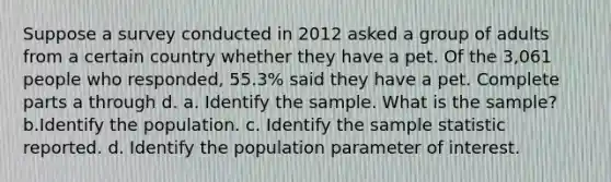 Suppose a survey conducted in 2012 asked a group of adults from a certain country whether they have a pet. Of the 3,061 people who​ responded, 55.3​% said they have a pet. Complete parts a through d. a. Identify the sample. What is the​ sample? b.Identify the population. c. Identify the sample statistic reported. d. Identify the population parameter of interest.