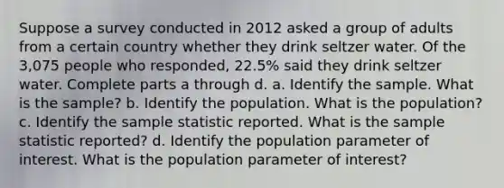 Suppose a survey conducted in 2012 asked a group of adults from a certain country whether they drink seltzer water. Of the 3,075 people who​ responded, 22.5​% said they drink seltzer water. Complete parts a through d. a. Identify the sample. What is the​ sample? b. Identify the population. What is the​ population? c. Identify the sample statistic reported. What is the sample statistic​ reported? d. Identify the population parameter of interest. What is the population parameter of​ interest?