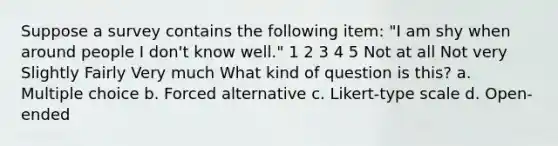 Suppose a survey contains the following item: "I am shy when around people I don't know well." 1 2 3 4 5 Not at all Not very Slightly Fairly Very much What kind of question is this? a. Multiple choice b. Forced alternative c. Likert-type scale d. Open-ended