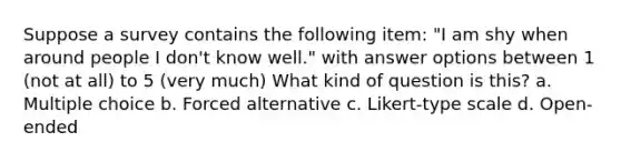 Suppose a survey contains the following item: "I am shy when around people I don't know well." with answer options between 1 (not at all) to 5 (very much) What kind of question is this? a. Multiple choice b. Forced alternative c. Likert-type scale d. Open-ended