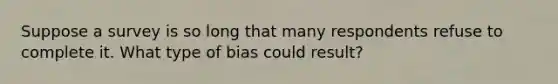 Suppose a survey is so long that many respondents refuse to complete it. What type of bias could result?