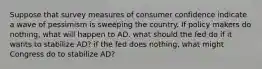 Suppose that survey measures of consumer confidence indicate a wave of pessimism is sweeping the country. If policy makers do nothing, what will happen to AD. what should the fed do if it wants to stabilize AD? if the fed does nothing, what might Congress do to stabilize AD?