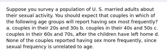 Suppose you survey a population of U. S. married adults about their sexual activity. You should expect that couples in which of the following age groups will report having sex most frequently? a. couples in their 20s and 30s b. couples in their 40s and 50s c. couples in their 60s and 70s, after the children have left home d. None of the couples reported having sex more frequently, since sexual frequency is unrelated to age.