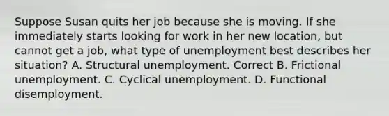 Suppose Susan quits her job because she is moving. If she immediately starts looking for work in her new location, but cannot get a job, what type of unemployment best describes her situation? A. Structural unemployment. Correct B. Frictional unemployment. C. Cyclical unemployment. D. Functional disemployment.