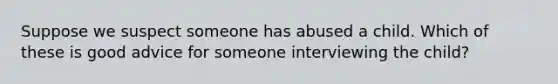 Suppose we suspect someone has abused a child. Which of these is good advice for someone interviewing the child?