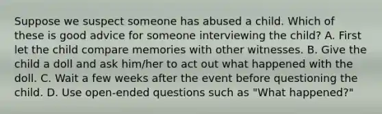 Suppose we suspect someone has abused a child. Which of these is good advice for someone interviewing the child? A. First let the child compare memories with other witnesses. B. Give the child a doll and ask him/her to act out what happened with the doll. C. Wait a few weeks after the event before questioning the child. D. Use open-ended questions such as "What happened?"