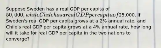 Suppose Sweden has a real GDP per capita of 50,000, while Chile has a real GDP per capita of25,000. If Sweden's real GDP per capita grows at a 2% annual rate, and Chile's real GDP per capita grows at a 4% annual rate, how long will it take for real GDP per capita in the two nations to converge?