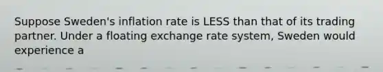 Suppose Sweden's inflation rate is LESS than that of its trading partner. Under a floating exchange rate system, Sweden would experience a