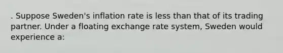 . Suppose Sweden's inflation rate is less than that of its trading partner. Under a floating exchange rate system, Sweden would experience a: