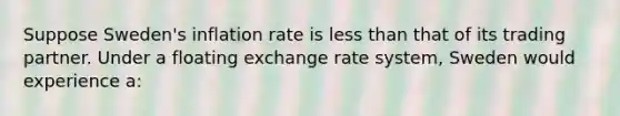 Suppose Sweden's inflation rate is less than that of its trading partner. Under a floating exchange rate system, Sweden would experience a: