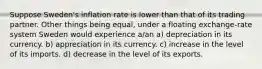 Suppose Sweden's inflation rate is lower than that of its trading partner. Other things being equal, under a floating exchange-rate system Sweden would experience a/an a) depreciation in its currency. b) appreciation in its currency. c) increase in the level of its imports. d) decrease in the level of its exports.