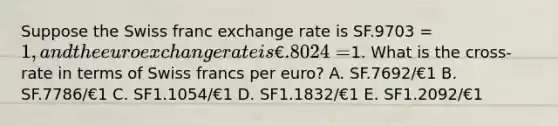 Suppose the Swiss franc exchange rate is SF.9703 = 1, and the euro exchange rate is €.8024 =1. What is the cross-rate in terms of Swiss francs per euro? A. SF.7692/€1 B. SF.7786/€1 C. SF1.1054/€1 D. SF1.1832/€1 E. SF1.2092/€1