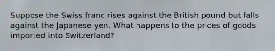 Suppose the Swiss franc rises against the British pound but falls against the Japanese yen. What happens to the prices of goods imported into Switzerland?