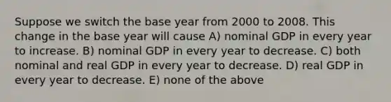 Suppose we switch the base year from 2000 to 2008. This change in the base year will cause A) nominal GDP in every year to increase. B) nominal GDP in every year to decrease. C) both nominal and real GDP in every year to decrease. D) real GDP in every year to decrease. E) none of the above