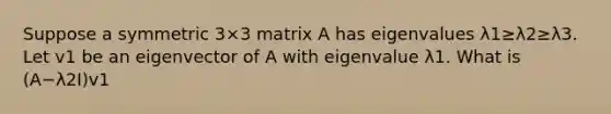 Suppose a symmetric 3×3 matrix A has eigenvalues λ1≥λ2≥λ3. Let v1 be an eigenvector of A with eigenvalue λ1. What is (A−λ2I)v1