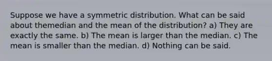 Suppose we have a symmetric distribution. What can be said about themedian and the mean of the distribution? a) They are exactly the same. b) The mean is larger than the median. c) The mean is smaller than the median. d) Nothing can be said.